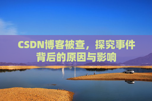 CSDN博客被查，探究事件背后的原因与影响